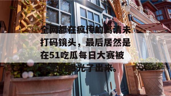全网都在疯传的高清未打码镜头，最后居然是在51吃瓜每日大赛被完整的曝光了出来。