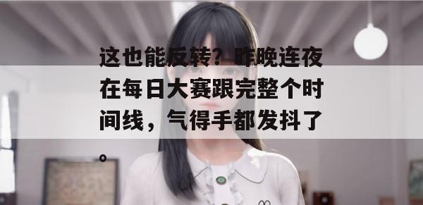 这也能反转？昨晚连夜在每日大赛跟完整个时间线，气得手都发抖了。