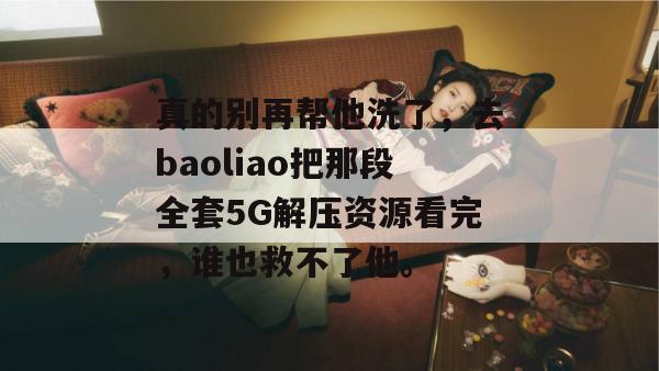 真的别再帮他洗了，去baoliao把那段全套5G解压资源看完，谁也救不了他。