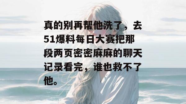 真的别再帮他洗了，去51爆料每日大赛把那段两页密密麻麻的聊天记录看完，谁也救不了他。