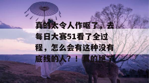 真的太令人作呕了，去每日大赛51看了全过程，怎么会有这种没有底线的人？！真的绝了