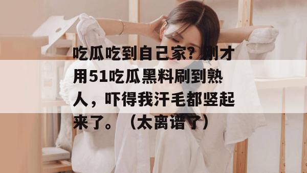 吃瓜吃到自己家？刚才用51吃瓜黑料刷到熟人，吓得我汗毛都竖起来了。（太离谱了）