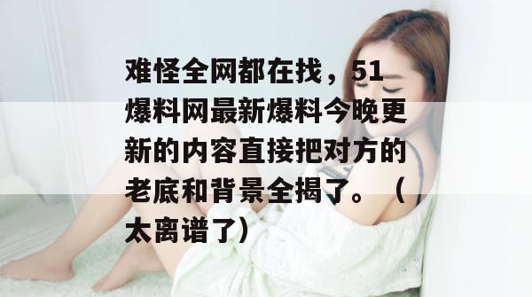 难怪全网都在找,51爆料网最新爆料今晚更新的内容直接把对方的老底和背景全揭了。(太离谱了) 难怪全网都在找,51爆料网最新爆料今晚更新的内容直接把对方的老底和背景全揭了。(太离谱了)