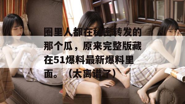 圈里人都在秘密转发的那个瓜,原来完整版藏在51爆料最新爆料里面。(太离谱了) 圈里人都在秘密转发的那个瓜,原来完整版藏在51爆料最新爆料里面。(太离谱了)