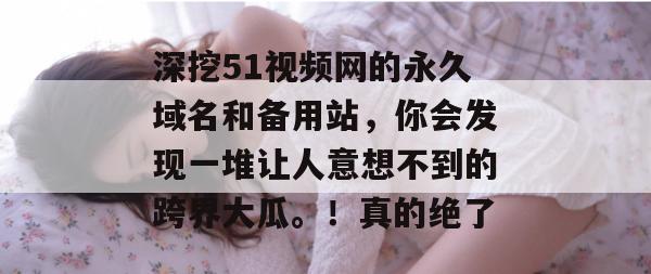 深挖51视频网的永久域名和备用站,你会发现一堆让人意想不到的跨界大瓜。!真的绝了 深挖51视频网的永久域名和备用站,你会发现一堆让人意想不到的跨界大瓜。!真的绝了