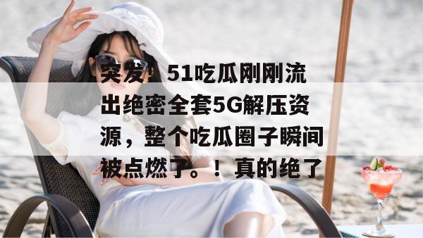 突发！51吃瓜刚刚流出绝密全套5G解压资源，整个吃瓜圈子瞬间被点燃了。！真的绝了
