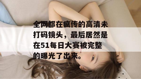全网都在疯传的高清未打码镜头，最后居然是在51每日大赛被完整的曝光了出来。