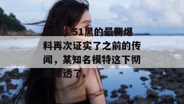 刚刚，51黑的最新爆料再次证实了之前的传闻，某知名模特这下彻底凉透了。