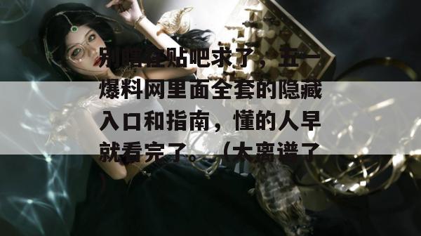 别瞎在贴吧求了，五一爆料网里面全套的隐藏入口和指南，懂的人早就看完了。（太离谱了）
