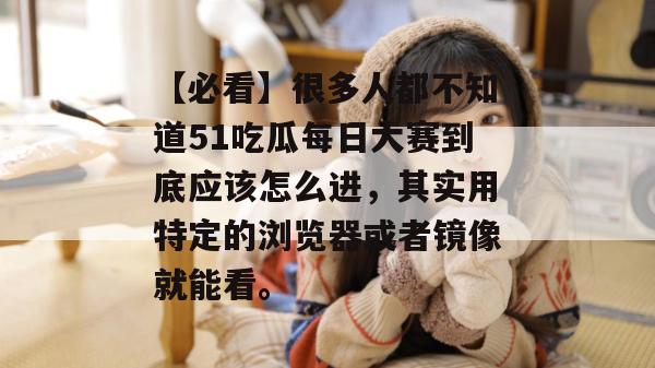 【必看】很多人都不知道51吃瓜每日大赛到底应该怎么进，其实用特定的浏览器或者镜像就能看。