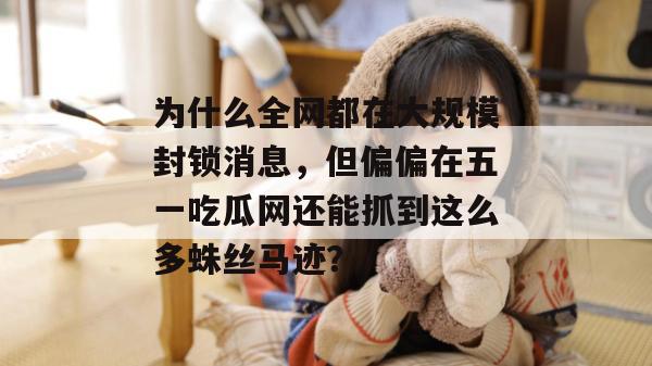为什么全网都在大规模封锁消息，但偏偏在五一吃瓜网还能抓到这么多蛛丝马迹？