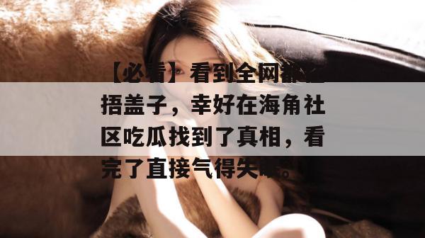 【必看】看到全网都在捂盖子，幸好在海角社区吃瓜找到了真相，看完了直接气得失眠。