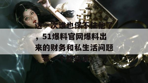这一次谁也保不住他了，51爆料官网爆料出来的财务和私生活问题，每一个都致命。