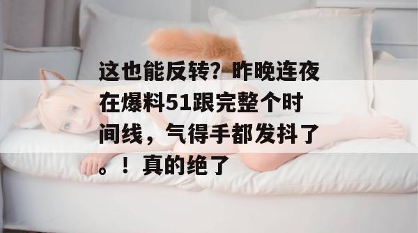 这也能反转？昨晚连夜在爆料51跟完整个时间线，气得手都发抖了。！真的绝了