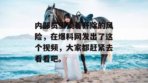 内部员工顶着开除的风险，在爆料网发出了这个视频，大家都赶紧去看看吧。