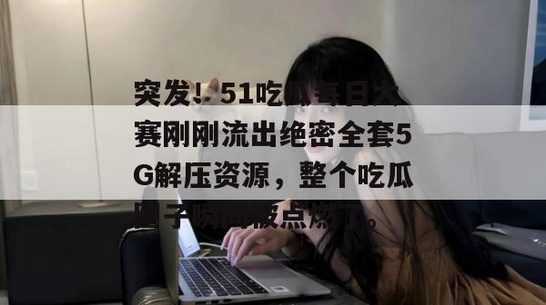 突发！51吃瓜每日大赛刚刚流出绝密全套5G解压资源，整个吃瓜圈子瞬间被点燃了。